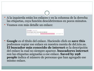 A la izquierda están los enlaces y en la columna de la derecha las etiquetas, cuya función descubriremos en pocos minutos. Veamos con más detalle un enlace: Google  es el título del enlace. Haciendo click en  save this  podremos copiar ese enlace en nuestra cuenta de del.icio.us.  El buscador más conocido de internet  es la descripción del enlace la cual no siempre aparece.  buscadores internet  son las etiquetas asignadas a ese enlace.  Saved by 298 people  indica el número de personas que han agregado ese mismo enlace. 