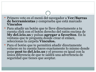 Primero vete en el menú del navegador a  Ver/Barras de herramientas  y comprueba que está marcado  Vínculos Para añadir un botón que te lleve directamente a tu cuenta click con el botón derecho del ratón encima de  My del.icio.us  y pulsas  agregar a favoritos . En la ventana que te pregunta donde crear el enlace, seleccionas la carpeta  Vínculos. Para el botón que te permitirá añadir directamente enlaces en tu cuenta haces exactamente lo mismo donde pone  post to del.icio.us  y el proceso es igual con la única diferencia de que te saldrá una advertencia de seguridad que tienes que aceptar. 