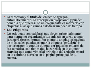 La dirección y el título del enlace se agregan automáticamente. La descripción es opcional y puedes poner la que quieras. Lo único que falta es marcarlo con etiquetas a las que vamos a dedicar un poco de tiempo. Las etiquetas Las etiquetas son palabras que sirven principalmente para mantener organizados tus enlaces en torno a unas características comunes. Por ejemplo a todas las páginas de música les puedes asignar la etiqueta " música " y posteriormente cuando quieras ver todos los enlaces de esa temática sólo tienes que hacer click en la etiqueta  música  que como vimos al principio del artículo estará en la columna derecha en la página principal de tu cuenta. 