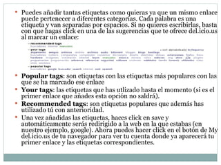 Puedes añadir tantas etiquetas como quieras ya que un mismo enlace puede pertenecer a diferentes categorías. Cada palabra es una etiqueta y van separadas por espacios. Si no quieres escribirlas, basta con que hagas click en una de las sugerencias que te ofrece del.icio.us al marcar un enlace: Popular tags : son etiquetas con las etiquetas más populares con las que se ha marcado ese enlace  Your tags : las etiquetas que has utlizado hasta el momento (si es el primer enlace que añades esta opción no saldrá).  Recommended tags : son etiquetas populares que además has utilizado tú con anterioridad.  Una vez añadidas las etiquetas, haces click en save y automáticamente serás redirigido a la web en la que estabas (en nuestro ejemplo, google). Ahora puedes hacer click en el botón de My del.icio.us de tu navegador para ver tu cuenta donde ya aparecerá tu primer enlace y las etiquetas correspondientes. 
