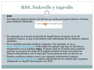 RSS, linkrolls y tagrolls RSS En todas las páginas dentro de del.icio.us verás en la parte inferior el botón para sindicar contenido. Por ejemplo en el menú izquierdo de faqoff tienes el enlace al rss de nuestros enlaces, lo que te permitirá estar informado de los últimos enlaces añadidos. El rss también permite sindicar etiquetas. Por ejemplo, si vas a  http://delicious/tag/mp3  verás todos los enlaces que hay en del.icio.us etiquetados con la palabra  mp3 . Si haces click en el botón para sindicar que hay en la parte de abajo de la página tendrás el feed con todos los enlaces relacionados con el mp3 que vayan apareciendo en del.icio.us Puedes combinar ambas cosas y por ejemplo sindicando la página  http://delicious/faqoff/p2p  estáras informado de los enlaces que vayamos añadiendo en faqoff relacionados con P2P. 