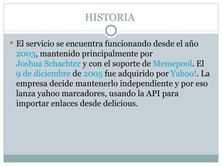 HISTORIA  El servicio se encuentra funcionando desde el año  2003 , mantenido principalmente por  Joshua Schachter  y con el soporte de  Memepool . El  9 de diciembre  de  2005  fue adquirido por  Yahoo! . La empresa decide mantenerlo independiente y por eso lanza yahoo marcadores, usando la API para importar enlaces desde delicious.  