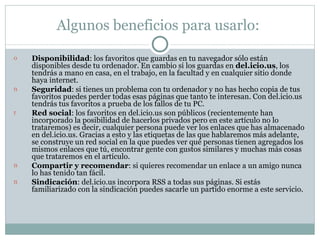 Algunos beneficios para usarlo:  Disponibilidad : los favoritos que guardas en tu navegador sólo están disponibles desde tu ordenador. En cambio si los guardas en  del.icio.us , los tendrás a mano en casa, en el trabajo, en la facultad y en cualquier sitio donde haya internet.  Seguridad : si tienes un problema con tu ordenador y no has hecho copia de tus favoritos puedes perder todas esas páginas que tanto te interesan. Con del.icio.us tendrás tus favoritos a prueba de los fallos de tu PC.  Red social : los favoritos en del.icio.us son públicos (recientemente han incorporado la posibilidad de hacerlos privados pero en este artículo no lo trataremos) es decir, cualquier persona puede ver los enlaces que has almacenado en del.icio.us. Gracias a esto y las etiquetas de las que hablaremos más adelante, se construye un red social en la que puedes ver qué personas tienen agregados los mismos enlaces que tú, encontrar gente con gustos similares y muchas más cosas que trataremos en el artículo.  Compartir y recomendar : si quieres recomendar un enlace a un amigo nunca lo has tenido tan fácil.  Sindicación : del.icio.us incorpora RSS a todas sus páginas. Si estás familiarizado con la sindicación puedes sacarle un partido enorme a este servicio.  
