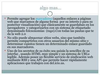 algo mas… Permite agregar los  marcadores  (aquellos enlaces a páginas  web que marcamos de alguna forma  por su interés o para su posterior visualización) que clásicamente se guardaban en los navegadores  y categorizarlos con un sistema de etiquetado denominado folcsonomías  ( tags ).Con todas las pautas que te da la web 2.0 No sólo puede almacenar sitios webs, sino que también permite compartirlos con otros usuarios del mismo sitio y determinar cuántos tienen un determinado enlace guardado en sus marcadores. Uno de los secretos de su éxito sea quizás la sencillez de su interfaz , usando HTML muy simple y un sistema de URLs legible. Además posee un flexible servicio de sindicación web mediante RSS y una API que permite hacer rápidamente aplicaciones que trabajen con del.icio.us. 