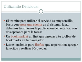 Utilizando Delicious:  El trámite para utilizar el servicio es muy sencillo, basta con  crear una cuenta  en el sistema, luego debemos facilitarnos la publicación de favoritos, con dos opciones para la tarea: Un  bookmarklet  un link que agregas a tu toolbar de bookmarks en tu navegador.  Las extensiones para  firefox   que te permiten agregar favoritos y realizar búsquedas.  