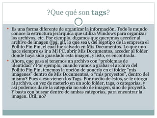 ?Que qué son  tags ? Es una forma diferente de organizar la información. Todo le mundo conoce la estructura jerárquica que utiliza Windows para organizar los archivos, etc. Por ejemplo, digamos que queremos acceder al archivo de imagen (jpg, gif, lo que sea), del logotipo de la empresa el Pollito Pin Pin, el cual fue salvado en Mis Documentos. Lo que uno hace siempre es ir a Mi PC, abrir Mis Documentos, acceder al folder donde haya sido guardado esta imagen, y listo, es encontrada. Ahora, que pasa si tenemos un archivo con “problemas de identidad”? Por ejemplo, cuando vamos a grabar el archivo del Pollito Pin Pin, tenemos la opción de ponerlo en el folder “mis imágenes” dentro de Mis Documentos, o “mis proyectos”, dentro del mismo? Pues a eso vienen los Tags. Por medio de éstos, se le otorga al archivo, en vez de meterlo en un solo folder, tags, o categorías, y así podemos darle la categoría no solo de imagen, sino de proyecto. Y basta con buscar dentro de ambas categorías, para encontrar la imagen. Útil, no? 