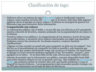 Clasificación de tags:  Delicious ofrece un sistema de tags ( folksonomy ) para ir clasificando nuestros enlaces, como muchos servicios del  web 2.0  que ya lo hacen. Solo hace falta ingresar palabras claves al agregar un nuevo enlace y el sistema se encargará de generar los diferentes tags para encontrar dicha información. Compartiendo mis enlaces La información pública vale el doble, y es por ello que con del.icio.us al ir guardando nuestra colección de favoritos, estamos ayudando con la popularidad de un enlace en el sistema.   Nuestros enlaces son públicos y la categorización de los mismos a través de los tags nos ayuda incluso, a encontrar otros enlaces relacionados con algún tag específico.  Podemos conocer las acciones de  los demás usuarios y mejorar nuestras clasificaciones. ¿Alguna vez han enviado un email solo para compartir un link con tus amigos?    Con del.icio.us el procedimiento de compartir los links es sencillo y solo tenemos que asegurarnos que nuestro destinatario tenga una cuenta en el sistema. De esta forma, al agregar un nuevo favorito podemos agregarle el tag “for:nombre_usuario”, para agregará en su inbox.   Ya no hará falta enviar más correos para compartir enlaces. Además de permitir que la información sea pública, tenemos disponible feeds RSS para todos nuestros enlaces ya sea en general o por tag.  Hay también un  javascript  ó  HTML  que podemos incluir en nuestro sitio web, que puede ayudarnos a crear el blogroll de nuestra bitácora.  Los programadores más avanzados pueden trabajar con un API para interactuar con la base de datos de del.icio.us. 