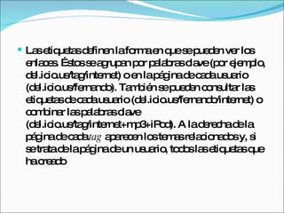 Las etiquetas definen la forma en que se pueden ver los enlaces. Éstos se agrupan por palabras clave (por ejemplo, del.icio.us/tag/internet) o en la página de cada usuario (del.icio.us/fernando). También se pueden consultar las etiquetas de cada usuario (del.icio.us/fernando/internet) o combinar las palabras clave (del.icio.us/tag/internet+mp3+iPod). A la derecha de la página de cada  tag  aparecen los temas relacionados y, si se trata de la página de un usuario, todos las etiquetas que ha creado 