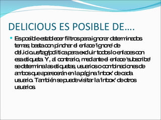 DELICIOUS ES POSIBLE DE…. Es posible establecer filtros para ignorar determinados temas; basta con pinchar el enlace 'ignore' de del.icio.us/tag/politica para excluir todos lo enlaces con esa etiqueta. Y, al contrario, mediante el enlace 'subscribe' se determina las etiquetas, usuarios o combinaciones de ambos que aparecerán en la página 'inbox' de cada usuario. También se puede visitar la 'inbox' de otros usuarios.  