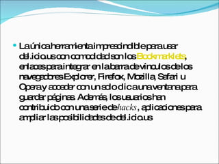 La única herramienta imprescindible para usar del.icio.us con comodidad son los  Bookmarklets , enlaces para integrar en la barra de vínculos de los navegadores Explorer, Firefox, Mozilla, Safari u Opera y acceder con un solo clic a una ventana para guardar páginas. Además, los usuarios han contribuido con una serie de  hacks , aplicaciones para ampliar las posibilidades de del.icio.us 