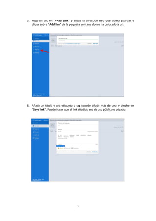 5. Haga un clic en “+Add Link” y añada la dirección web que quiera guardar y
clique sobre “Add link” de la pequeña ventana donde ha colocado la url:

6. Añada un título y una etiqueta o tag (puede añadir más de una) y pinche en
“Save link”. Puede hacer que el link añadido sea de uso público o privado:

3

 