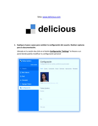Sitio: www.delicious.com
1. Explique el paso a paso para cambiar la configuración del usuario. Realizar capturas
para la documentación.
Ubicada en tu sesión das click en el botón Configuración “Settings” te llevara a un
panel donde podrás modificar tu configuración personal
 