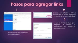 Hacemos clic en la pestaña
agregar enlace.
En esta parte añadimos el link o
enlace que se quiere agregar y
hacemos clic en añadir enlace.
Luego le damos el titulo que
elegimos al enlace y
escogemos las etiquetas
que queremos.
 