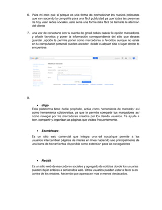 6. Para mi creo que si porque es una forma de promocionar los nuevos productos
que van sacando la compañía para una fácil publicidad ya que todas las personas
de hoy usan redes sociales ,esto sería una forma más fácil de llamarle la atención
del cliente
7. una vez de conectarte con tu cuenta de gmail debes buscar la opción marcadores
y añadir favoritos y poner la información correspondiente del sitio que deseas
guardar ,opción te permite poner como marcadores o favoritos aunque no estés
en tu computador personal puedes acceder desde cualquier sitio o lugar donde te
encuentres
8.
diigo
Esta plataforma tiene doble propósito, actúa como herramienta de marcador así
como herramienta colaborativa, ya que te permite compartir tus marcadores así
como navegar por los marcadores creados por los demás usuarios. Te ayuda a
leer, compartir y organizar las páginas que visitas frecuentemente.
Stumbleupo
Es un sitio web comercial que integra una red social que permite a los
usuarios intercambiar páginas de interés en línea haciendo uso principalmente de
una barra de herramientas disponible como extensión para los navegadores
Reddit
Es un sitio web de marcadores sociales y agregado de noticias donde los usuarios
pueden dejar enlaces a contenidos web. Otros usuarios pueden votar a favor o en
contra de los enlaces, haciendo que aparezcan más o menos destacados.
 