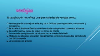  Permite guardar tus mejores enlaces y da la facilidad para organizarlos, consultarlos y
compartirlos
 Se accede al listado de favoritos desde cualquier computadora conectada a internet
 Es una forma muy rápida de seguir los temas de interés
 Es un excelente organizador de información de interés de la Web
 Mediante las etiquetas se pueden categorizar los contenidos guardados, permitiendo
una fácil búsqueda
 La suscripción es gratuita
Esta aplicación nos ofrece una gran variedad de ventajas como:
 