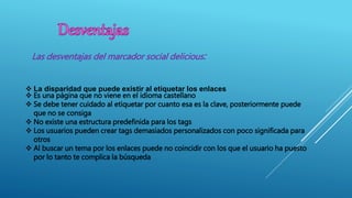  La disparidad que puede existir al etiquetar los enlaces
 Es una página que no viene en el idioma castellano
 Se debe tener cuidado al etiquetar por cuanto esa es la clave, posteriormente puede
que no se consiga
 No existe una estructura predefinida para los tags
 Los usuarios pueden crear tags demasiados personalizados con poco significada para
otros
 Al buscar un tema por los enlaces puede no coincidir con los que el usuario ha puesto
por lo tanto te complica la búsqueda
Las desventajas del marcador social delicious:
 
