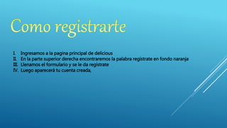 I. Ingresamos a la pagina principal de delicious
II. En la parte superior derecha encontraremos la palabra regístrate en fondo naranja
III. Llenamos el formulario y se le da regístrate
IV. Luego aparecerá tu cuenta creada,
 