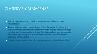 CLASIFICAR Y ALMACENAR
 Las etiquetas se pueden clasificar en grupos de3 palabras claves
relacionadas.
 Para acceder a esta opción as clip en editar. Para crear tu primer grupo
clip sobre créate anew bundle. Debajo de enter bundle name, escribe el
nombre que les quieras dar al grupo de etiquetas; bajo add tags, escribe
el nombre de las etiquetas que deseas incluir cada etiqueta debe ir
separada por una coma
 Cuando hayas acabado, haz clip sobre save para guardar los cambios
 