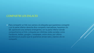 COMPARTIR LOS ENLACES
 Para compartir un link nos vamos a la etiqueta que queremos compartir
y en la parte inferior derecha dice compartir marcadores, hacemos clic
allí, aparecerá una ventana emergente y en la parte inferior donde
compartiremos el link o etiqueta por distintas redes sociales como
Facebook, twitter, google+, instapaper, entre otros, por ultimo
escribimos al usuario que le queremos enviar esto y damos clic en
compartir
 
