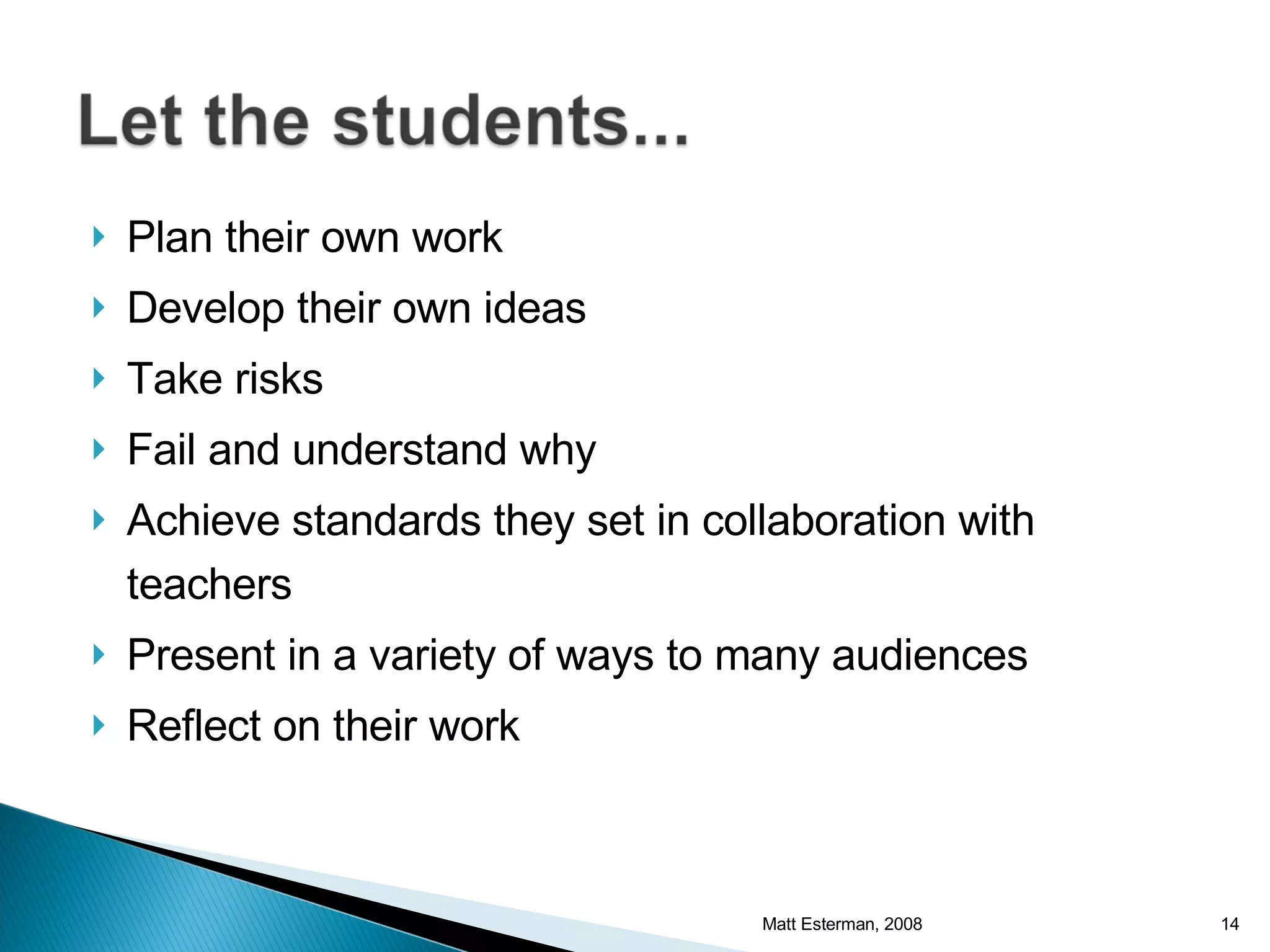 Plan their own work Develop their own ideas Take risks Fail and understand why Achieve standards they set in collaboration with teachers Present in a variety of ways to many audiences Reflect on their work Matt Esterman, 2008 