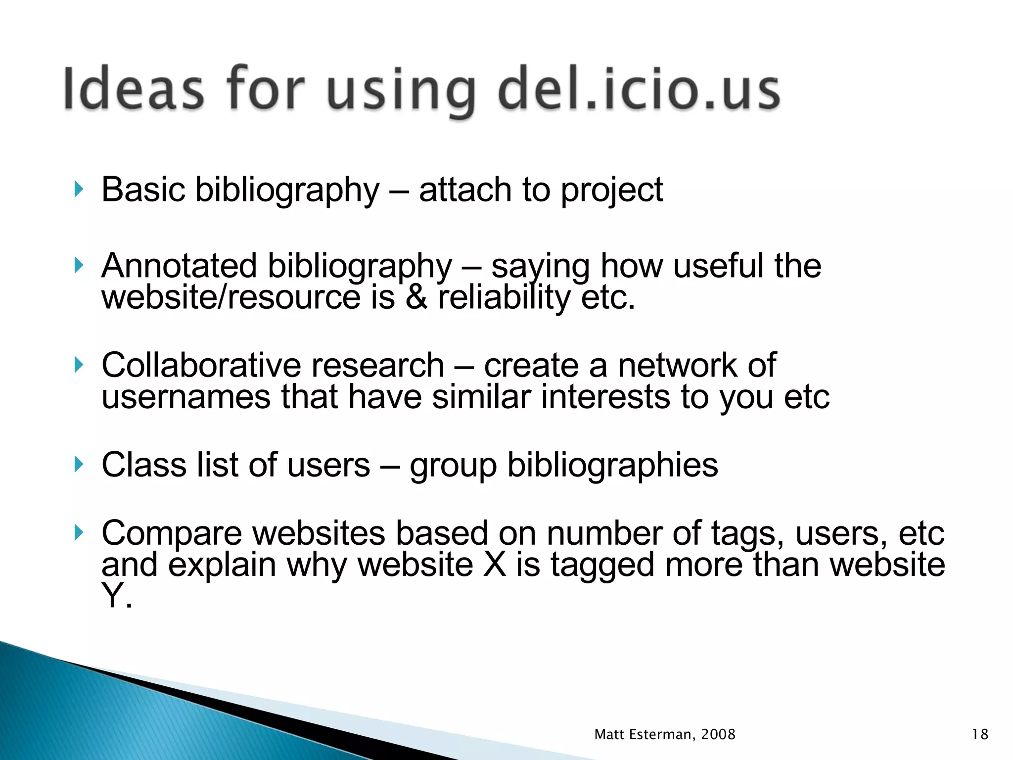Basic bibliography – attach to project Annotated bibliography – saying how useful the website/resource is & reliability etc. Collaborative research – create a network of usernames that have similar interests to you etc Class list of users – group bibliographies Compare websites based on number of tags, users, etc and explain why website X is tagged more than website Y. Matt Esterman, 2008 