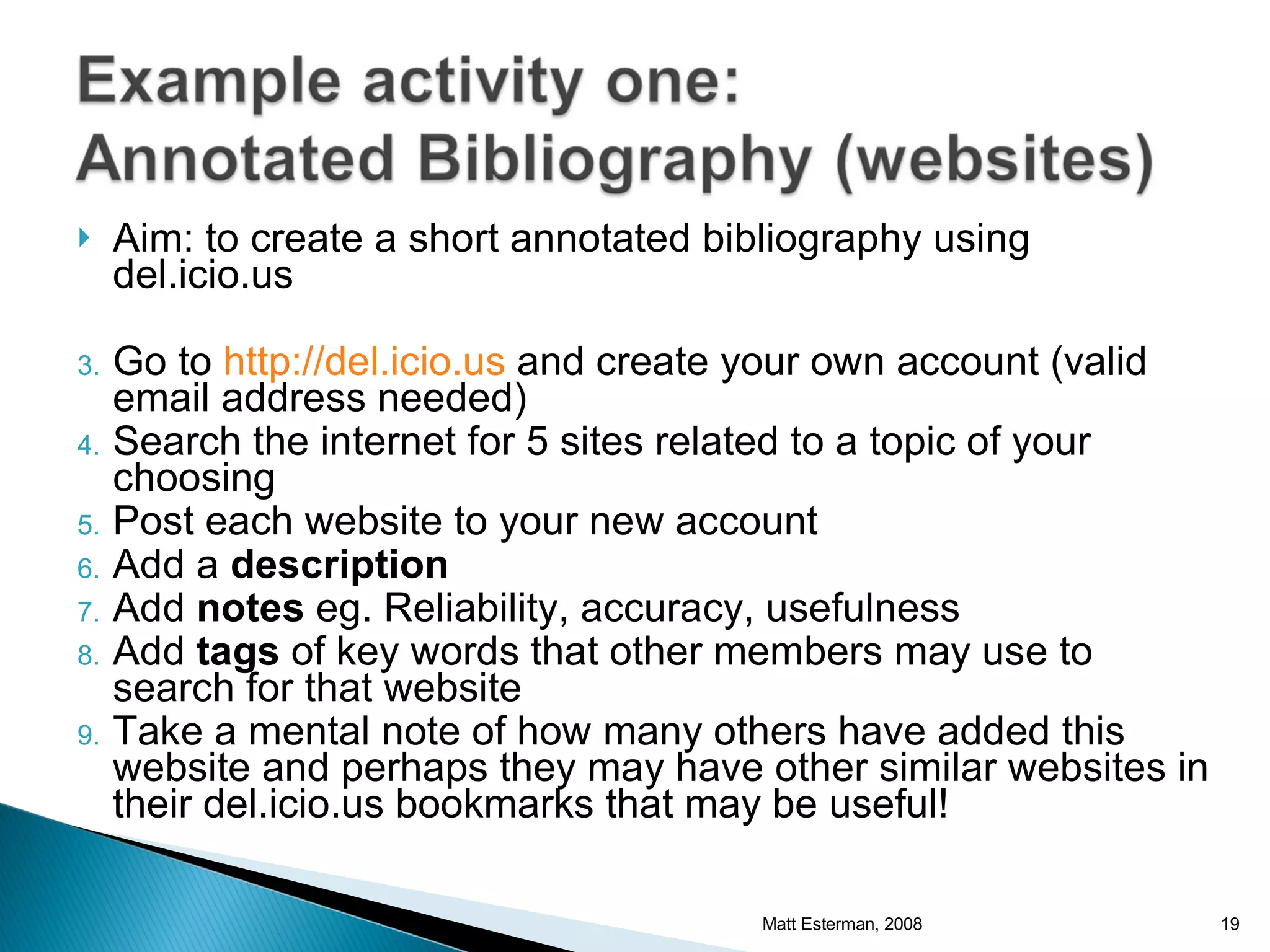 Aim: to create a short annotated bibliography using del.icio.us Go to  http://del.icio.us  and create your own account (valid email address needed) Search the internet for 5 sites related to a topic of your choosing Post each website to your new account Add a  description Add  notes  eg. Reliability, accuracy, usefulness Add  tags  of key words that other members may use to search for that website Take a mental note of how many others have added this website and perhaps they may have other similar websites in their del.icio.us bookmarks that may be useful! Matt Esterman, 2008 