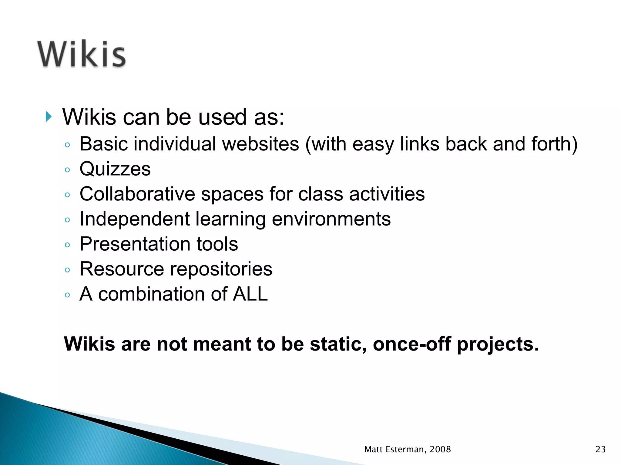 Wikis can be used as: Basic individual websites (with easy links back and forth) Quizzes Collaborative spaces for class activities Independent learning environments Presentation tools Resource repositories A combination of ALL Wikis are not meant to be static, once-off projects. Matt Esterman, 2008 