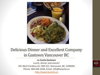 DeliciousDinnerand Excellent Company
in GastownVancouverBC
La Casita Gastown
Lunch, dinner and events!
101 West Cordova str, V6B 1E1, Vancouver, BC, CANADA
Phone: 604 646 2444, Email: info@lacasita.ca
http://www.lacasita.ca
 