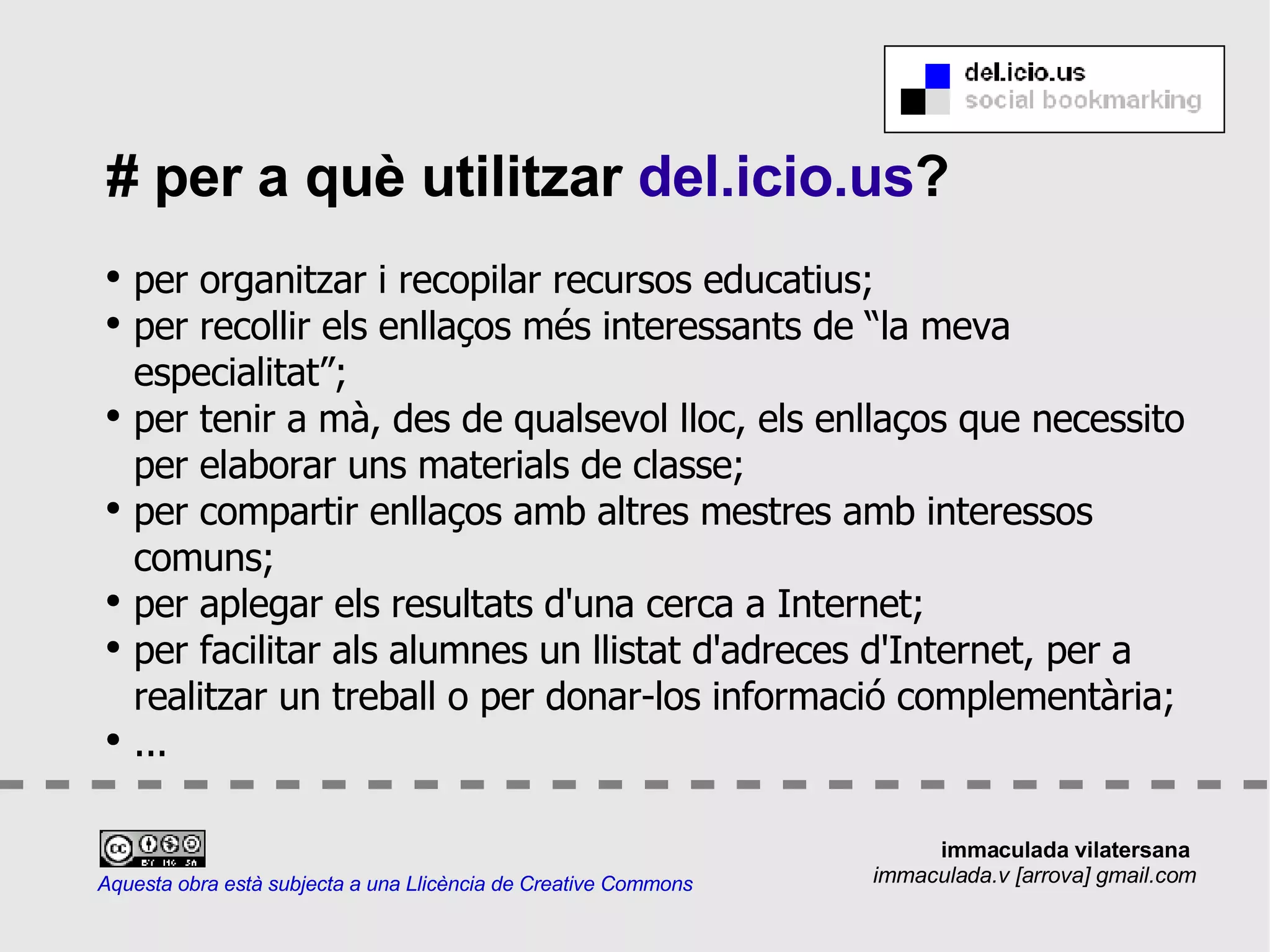 # per a què utilitzar  del.icio.us ? per organitzar i recopilar recursos educatius; per recollir els enllaços més interessants de “la meva especialitat”; per tenir a mà, des de qualsevol lloc, els enllaços que necessito per elaborar uns materials de classe; per compartir enllaços amb altres mestres amb interessos comuns; per aplegar els resultats d'una cerca a Internet; per facilitar als alumnes un llistat d'adreces d'Internet, per a realitzar un treball o per donar-los informació complementària; ... Aquesta obra està subjecta a una Llicència de Creative Commons immaculada vilatersana  immaculada.v [arrova] gmail.com 