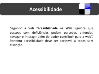 Acessibilidade


Segundo a WAI “acessibilidade na Web significa que
pessoas com deficiências podem perceber, entender,
navegar e interagir além de poder contribuir para a web”.
Portanto acessibilidade deve ser acessível a todos sem
distinção.
 