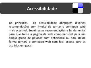 Acessibilidade

Os princípios      da acessibilidade abrangem diversas
recomendações com intuito de tornar o conteúdo Web
mais acessível. Seguir essas recomendações e fundamental
para que torne a pagina da web compreensível para um
amplo grupo de pessoas com deficiência ou não. Dessa
forma tornará o conteúdo web com fácil acesso para os
usuários em geral.
 