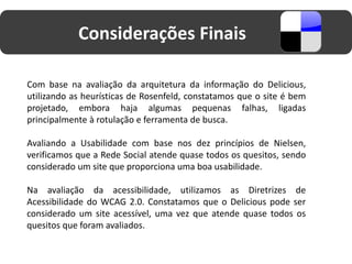 Considerações Finais

Com base na avaliação da arquitetura da informação do Delicious,
utilizando as heurísticas de Rosenfeld, constatamos que o site é bem
projetado, embora haja algumas pequenas falhas, ligadas
principalmente à rotulação e ferramenta de busca.

Avaliando a Usabilidade com base nos dez princípios de Nielsen,
verificamos que a Rede Social atende quase todos os quesitos, sendo
considerado um site que proporciona uma boa usabilidade.

Na avaliação da acessibilidade, utilizamos as Diretrizes de
Acessibilidade do WCAG 2.0. Constatamos que o Delicious pode ser
considerado um site acessível, uma vez que atende quase todos os
quesitos que foram avaliados.
 