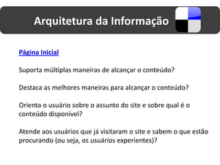 Arquitetura da Informação

Página Inicial

Suporta múltiplas maneiras de alcançar o conteúdo?

Destaca as melhores maneiras para alcançar o conteúdo?

Orienta o usuário sobre o assunto do site e sobre qual é o
conteúdo disponível?

Atende aos usuários que já visitaram o site e sabem o que estão
procurando (ou seja, os usuários experientes)?
 