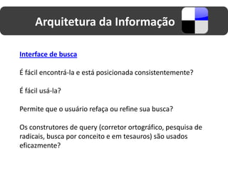 Arquitetura da Informação

Interface de busca

É fácil encontrá-la e está posicionada consistentemente?

É fácil usá-la?

Permite que o usuário refaça ou refine sua busca?

Os construtores de query (corretor ortográfico, pesquisa de
radicais, busca por conceito e em tesauros) são usados
eficazmente?
 