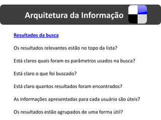 Arquitetura da Informação

Resultados da busca

Os resultados relevantes estão no topo da lista?

Está claros quais foram os parâmetros usados na busca?

Está claro o que foi buscado?

Está claro quantos resultados foram encontrados?

As informações apresentadas para cada usuário são úteis?

Os resultados estão agrupados de uma forma útil?
 