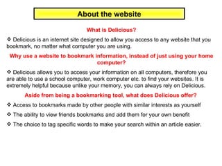 About the website What is Delicious? Delicious is an internet site designed to allow you access to any website that you bookmark, no matter what computer you are using.  Why use a website to bookmark information, instead of just using your home computer? Delicious allows you to access your information on all computers, therefore you are able to use a school computer, work computer etc. to find your websites. It is extremely helpful because unlike your memory, you can always rely on Delicious. Aside from being a bookmarking tool, what does Delicious offer?  Access to bookmarks made by other people with similar interests as yourself The ability to view friends bookmarks and add them for your own benefit The choice to tag specific words to make your search within an article easier.  