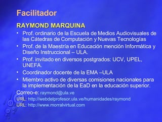 Facilitador RAYMOND MARQUINA Prof. ordinario de la Escuela de Medios Audiovisuales de las Cátedras de Computación y Nuevas Tecnologías Prof. de la Maestría en Educación mención Informática y Diseño Instruccional – ULA. Prof. invitado en diversos postgrados: UCV, UPEL, UNEFA. Coordinador docente de la EMA –ULA Miembro activo de diversas comisiones nacionales para la implementación de la EaD en la educación superior. Correo-e:  [email_address]   URL:  http ://webdelprofesor.ula.ve/humanidades/raymond URL:  http :// www.morralvirtual.com 