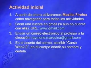 Actividad inicial A partir de ahora utilizaremos  Mozilla Firefox  como navegador para todas las actividades Crear una cuenta en gmail (si aun no cuenta con ella). URL:  www.gmail.com   Enviar un correo electrónico al profesor a la dirección:  [email_address]   En el asunto del correo, escribir “Curso Web2.0”, en el cuerpo añadir su nombre y cedula. 