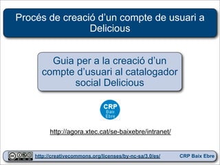 Procés de creació d’un compte de usuari a
                Delicious


        Guia per a la creació d’un
      compte d’usuari al catalogador
             social Delicious



          http://agora.xtec.cat/se-baixebre/intranet/

                                                            1
    http://creativecommons.org/licenses/by-nc-sa/3.0/es/   CRP Baix Ebre
 