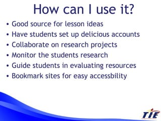 How can I use it? Good source for lesson ideas Have students set up delicious accounts Collaborate on research projects Monitor the students research Guide students in evaluating resources Bookmark sites for easy accessbility 