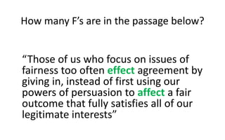 How many F’s are in the passage below?
“Those of us who focus on issues of
fairness too often effect agreement by
giving in, instead of first using our
powers of persuasion to affect a fair
outcome that fully satisfies all of our
legitimate interests”
 