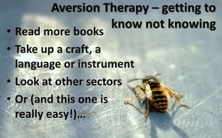 Aversion Therapy – getting to
know not knowing
• Read more books
• Take up a craft, a
language or instrument
• Look at other sectors
• Or (and this one is
really easy!)…
 