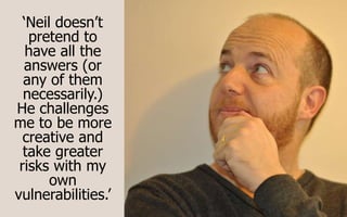 ‘Neil doesn’t
pretend to
have all the
answers (or
any of them
necessarily.)
He challenges
me to be more
creative and
take greater
risks with my
own
vulnerabilities.’
 