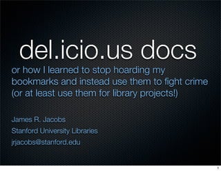 del.icio.us docs
or how I learned to stop hoarding my
bookmarks and instead use them to ﬁght crime
(or at least use them for library projects!)

James R. Jacobs
Stanford University Libraries
jrjacobs@stanford.edu


                                               1
 