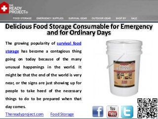 The growing popularity of survival food
storage has become a contagious thing
going on today because of the many
unusual happenings in the world. It
might be that the end of the world is very
near, or the signs are just showing up for
people to take heed of the necessary
things to do to be prepared when that
day comes.
Thereadyproject.com     Food Storage
 