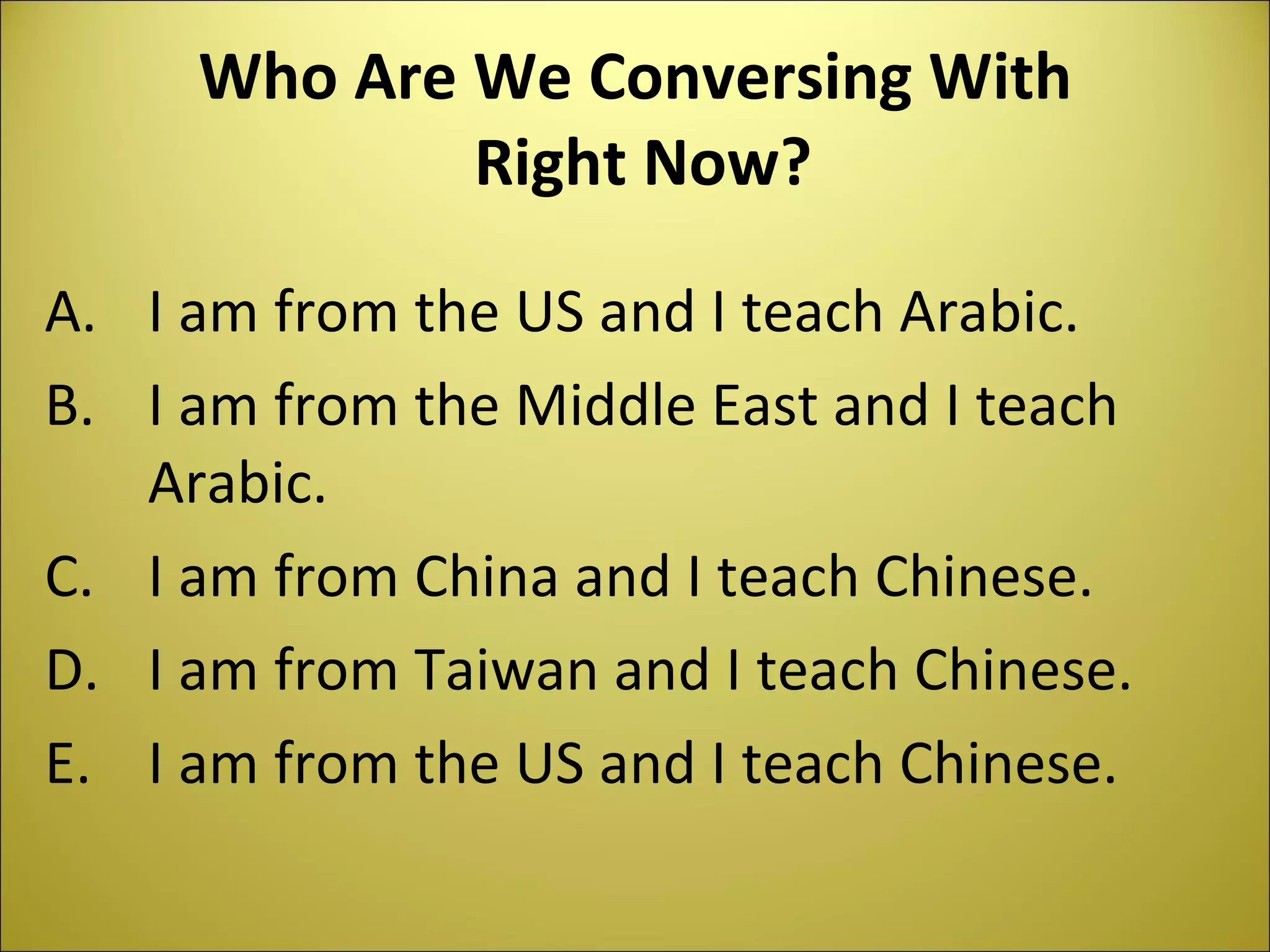 Who Are We Conversing With Right Now? I am from the US and I teach Arabic. I am from the Middle East and I teach Arabic. I am from China and I teach Chinese. I am from Taiwan and I teach Chinese. I am from the US and I teach Chinese.