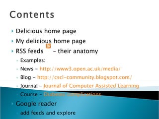 Contents Delicious home page My delicious home page RSS feeds  – their anatomy Examples: News -  http://www3.open.ac.uk/media/ Blog -  http://cscl-community.blogspot.com/ Journal –  Journal  of Computer Assisted Learning Course -  Diabetes complications Google reader add feeds and explore 