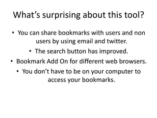What’s surprising about this tool? You can share bookmarks with users and non users by using email and twitter.  The search button has improved. Bookmark Add On for different web browsers.  You don’t have to be on your computer to access your bookmarks.  
