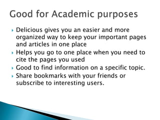 Delicious gives you an easier and more organized way to keep your important pages and articles in one placeHelps you go to one place when you need to cite the pages you usedGood to find information on a specific topic.Share bookmarks with your friends or subscribe to interesting users. Good for Academic purposes