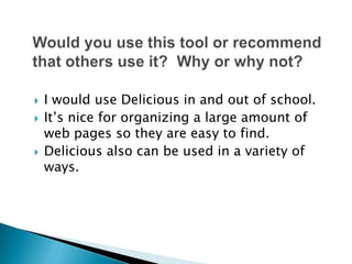 Would you use this tool or recommend that others use it?  Why or why not?I would use Delicious in and out of school.It’s nice for organizing a large amount of web pages so they are easy to find.Delicious also can be used in a variety of ways. 
